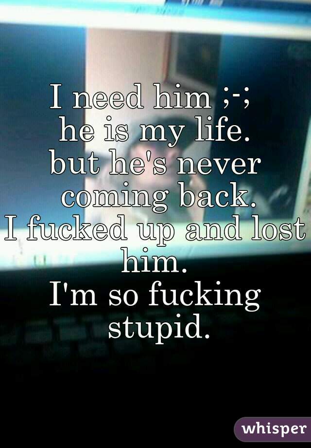 I need him ;-; 
he is my life.
but he's never coming back.
I fucked up and lost him. 
I'm so fucking stupid.