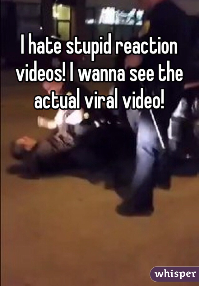 I hate stupid reaction videos! I wanna see the actual viral video!