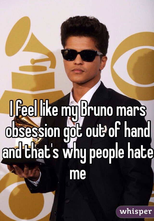 I feel like my Bruno mars obsession got out of hand and that's why people hate me