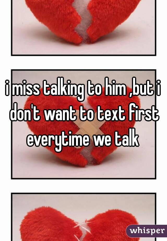 i miss talking to him ,but i don't want to text first everytime we talk 