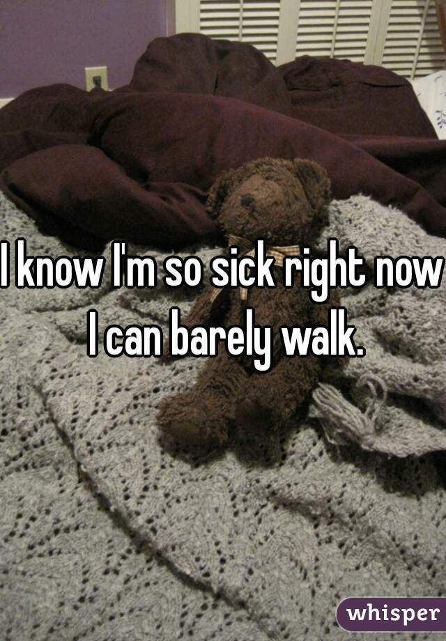 I know I'm so sick right now I can barely walk.