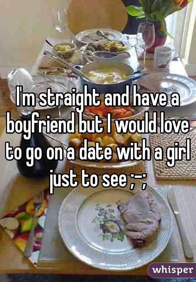 I'm straight and have a boyfriend but I would love to go on a date with a girl just to see ;-;