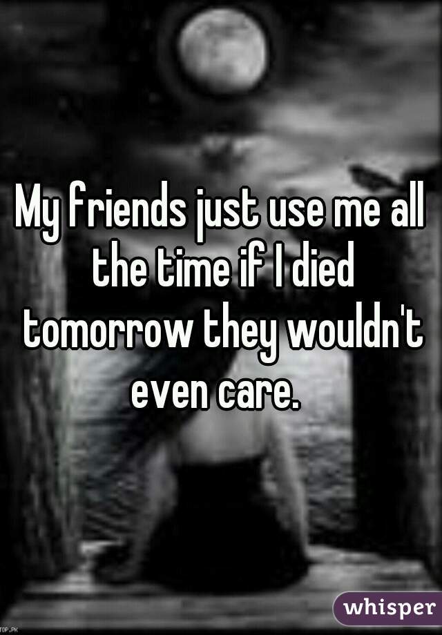 My friends just use me all the time if I died tomorrow they wouldn't even care.  