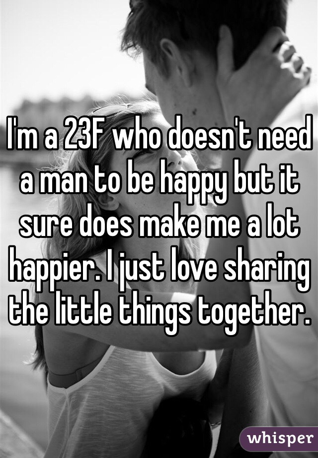 I'm a 23F who doesn't need a man to be happy but it sure does make me a lot happier. I just love sharing the little things together. 