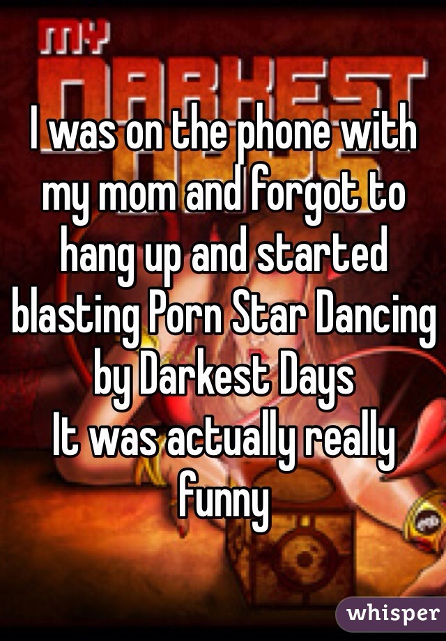 I was on the phone with my mom and forgot to hang up and started blasting Porn Star Dancing by Darkest Days 
It was actually really funny