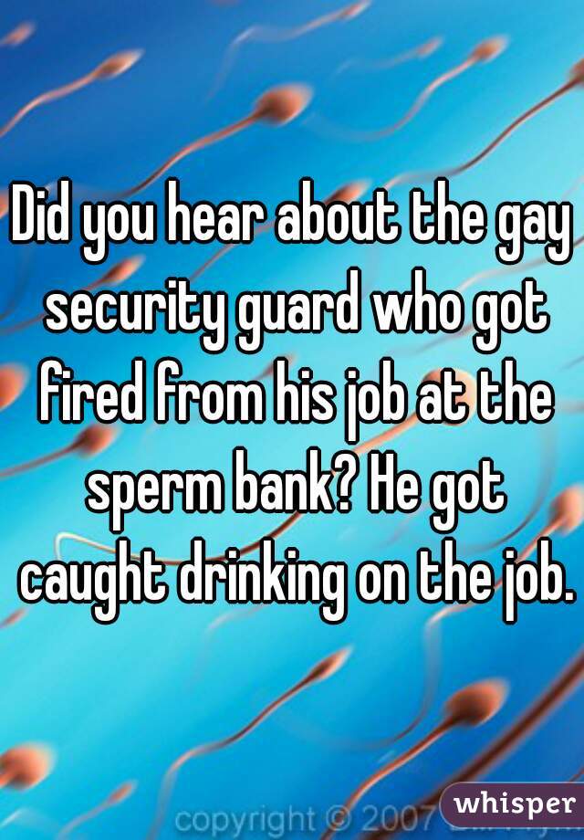 Did you hear about the gay security guard who got fired from his job at the sperm bank? He got caught drinking on the job.

