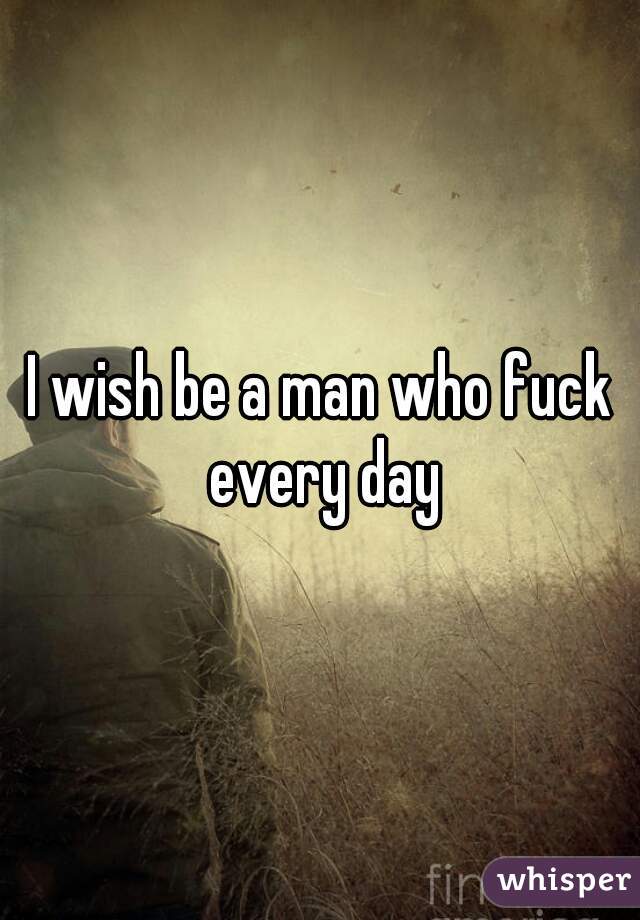 I wish be a man who fuck every day