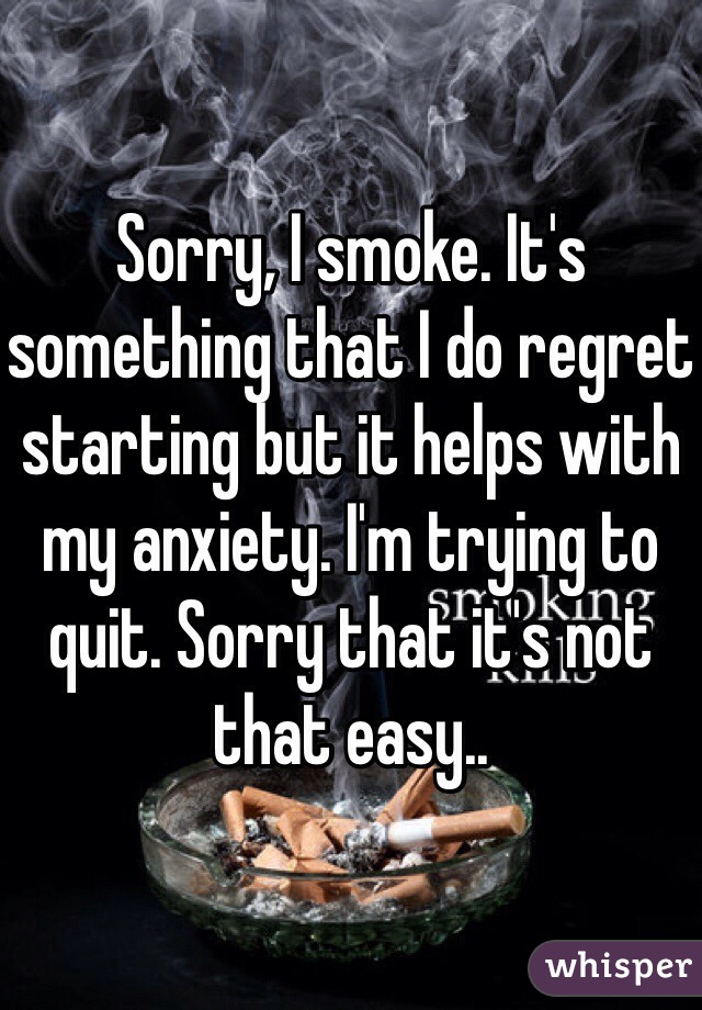 Sorry, I smoke. It's something that I do regret starting but it helps with my anxiety. I'm trying to quit. Sorry that it's not that easy..