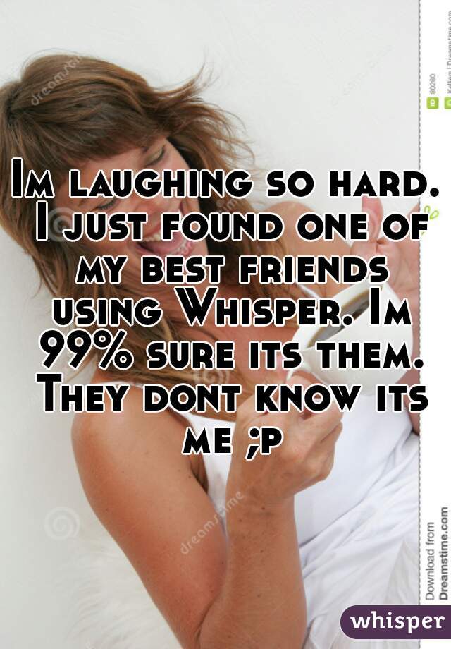Im laughing so hard. I just found one of my best friends using Whisper. Im 99% sure its them. They dont know its me ;p