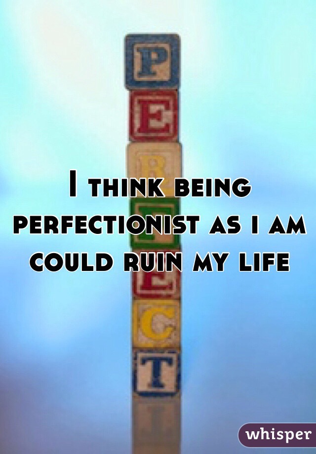 I think being  perfectionist as i am could ruin my life 