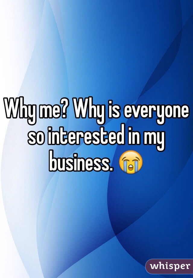 Why me? Why is everyone so interested in my business. 😭