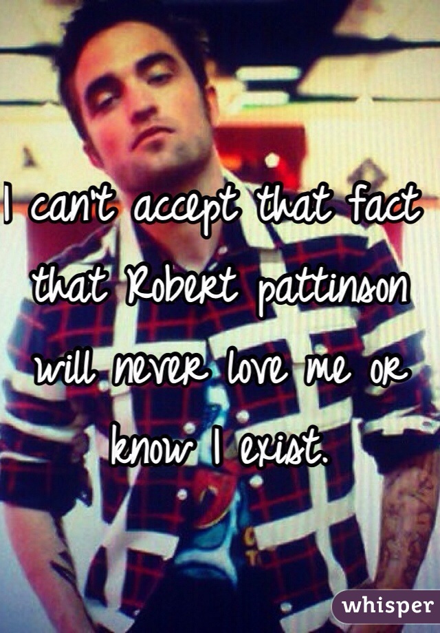 I can't accept that fact that Robert pattinson will never love me or know I exist. 
