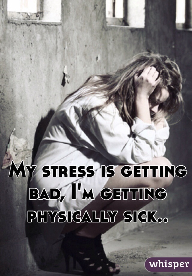 My stress is getting bad, I'm getting physically sick..