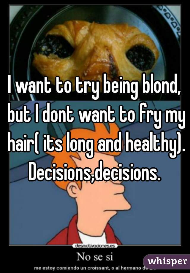 I want to try being blond, but I dont want to fry my hair( its long and healthy). Decisions,decisions. 