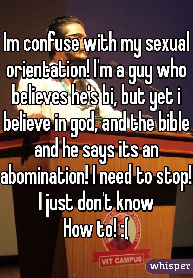 Im confuse with my sexual orientation! I'm a guy who believes he's bi, but yet i believe in god, and the bible and he says its an abomination! I need to stop! I just don't know
How to! :(