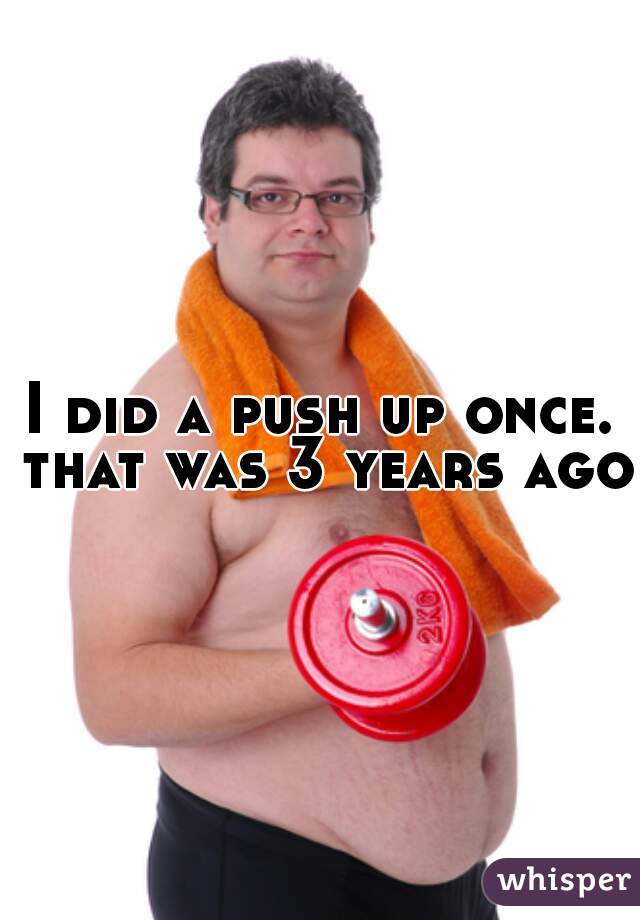 I did a push up once. that was 3 years ago 