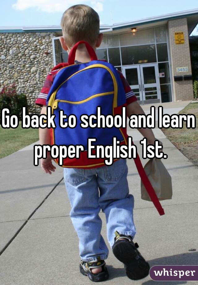 Go back to school and learn proper English 1st.