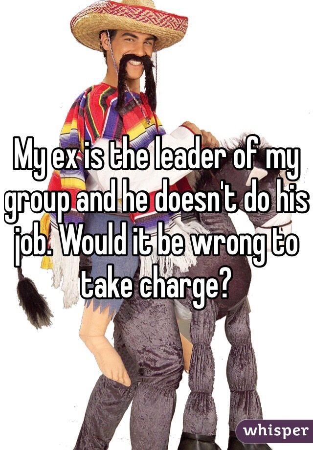 My ex is the leader of my group and he doesn't do his job. Would it be wrong to take charge?