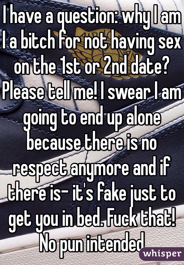 I have a question: why I am I a bitch for not having sex on the 1st or 2nd date? Please tell me! I swear I am going to end up alone because there is no respect anymore and if there is- it's fake just to get you in bed. Fuck that! No pun intended