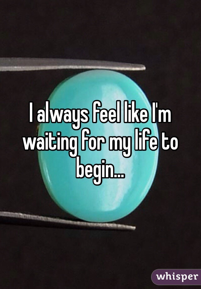 I always feel like I'm waiting for my life to begin...