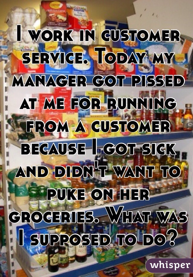 I work in customer service. Today my manager got pissed at me for running  from a customer because I got sick and didn't want to puke on her groceries. What was I supposed to do? 