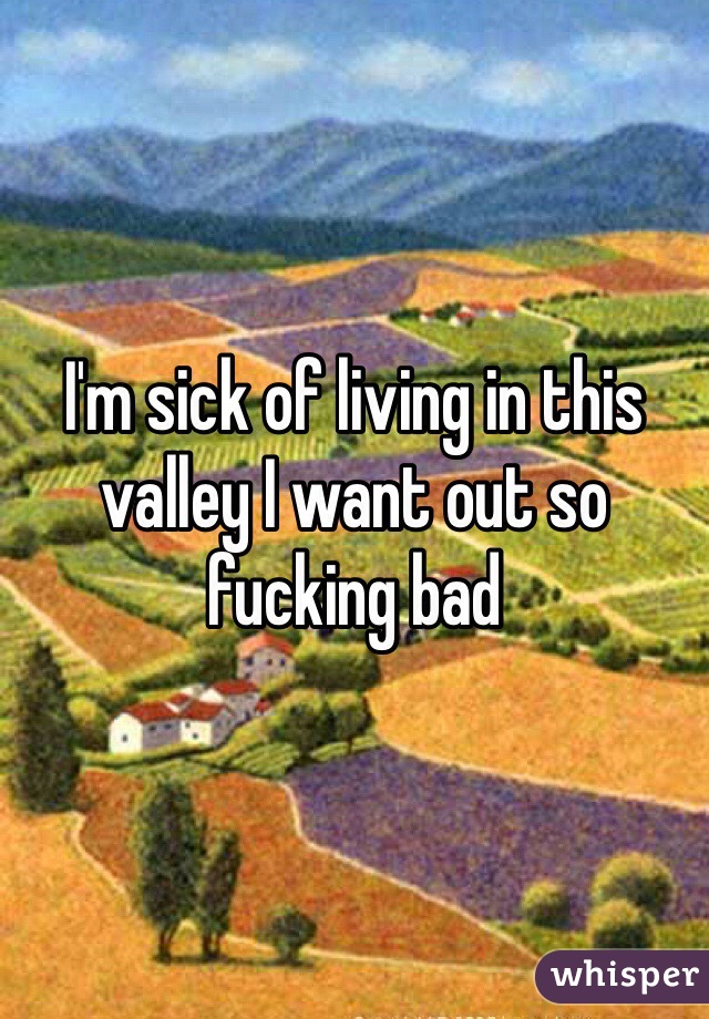 I'm sick of living in this valley I want out so fucking bad 