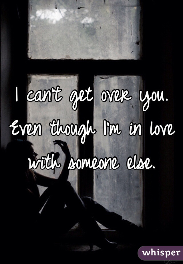I can't get over you.
Even though I'm in love with someone else.