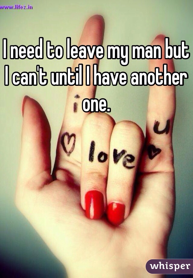I need to leave my man but I can't until I have another one. 