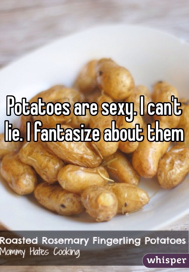 Potatoes are sexy. I can't lie. I fantasize about them

