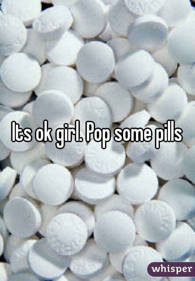 Its ok girl. Pop some pills