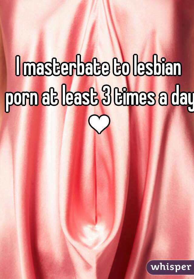 I masterbate to lesbian porn at least 3 times a day ❤ 
 