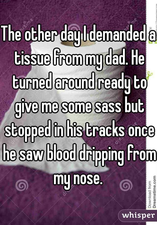 The other day I demanded a tissue from my dad. He turned around ready to give me some sass but stopped in his tracks once he saw blood dripping from my nose. 