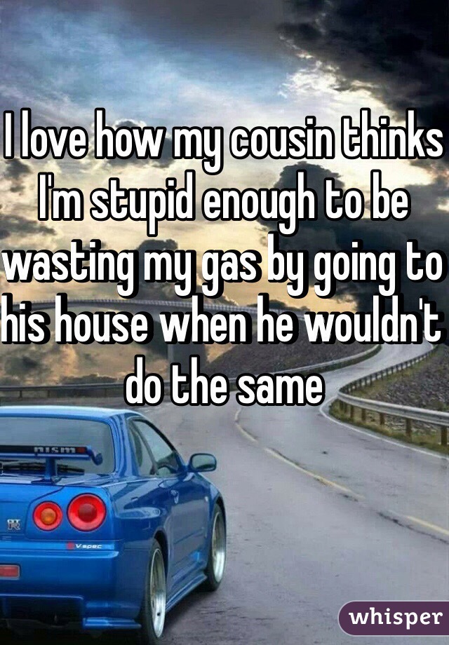 I love how my cousin thinks I'm stupid enough to be wasting my gas by going to his house when he wouldn't do the same 