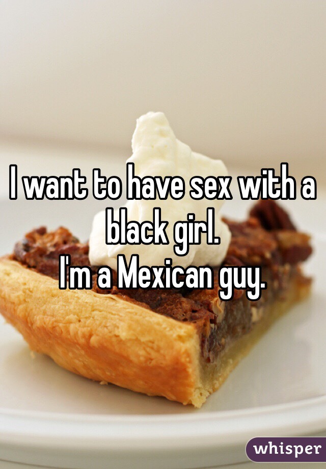 I want to have sex with a black girl. 
I'm a Mexican guy. 