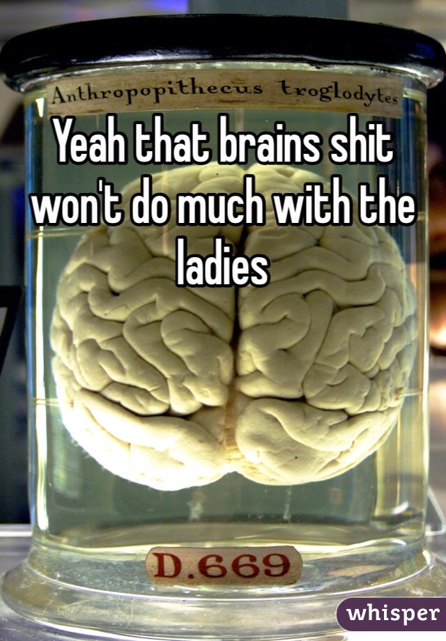 Yeah that brains shit won't do much with the ladies