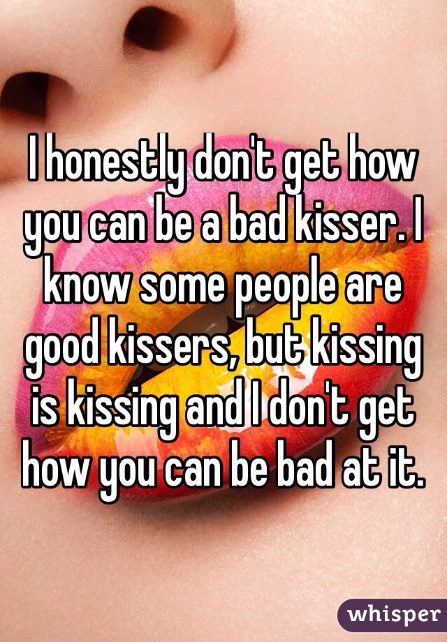 I honestly don't get how you can be a bad kisser. I know some people are good kissers, but kissing is kissing and I don't get how you can be bad at it.
