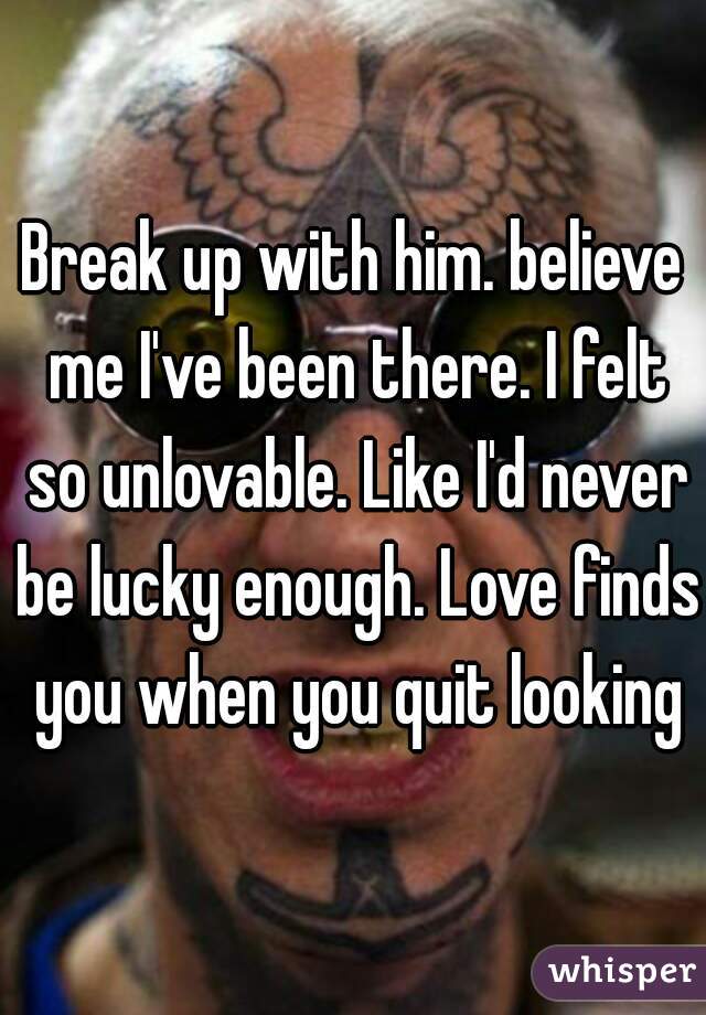 Break up with him. believe me I've been there. I felt so unlovable. Like I'd never be lucky enough. Love finds you when you quit looking