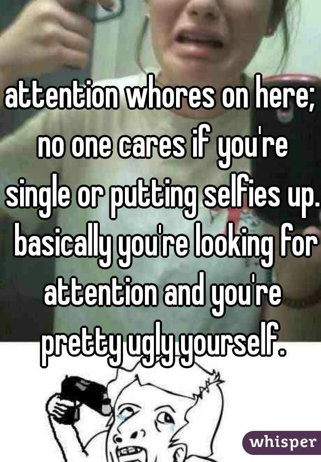 attention whores on here; no one cares if you're single or putting selfies up.  basically you're looking for attention and you're pretty ugly yourself.