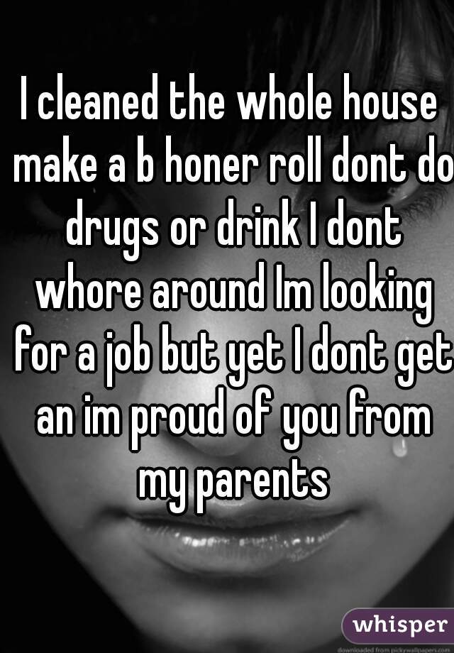 I cleaned the whole house make a b honer roll dont do drugs or drink I dont whore around Im looking for a job but yet I dont get an im proud of you from my parents