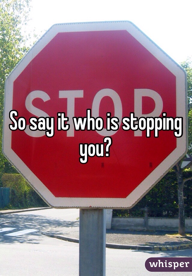 So say it who is stopping you? 