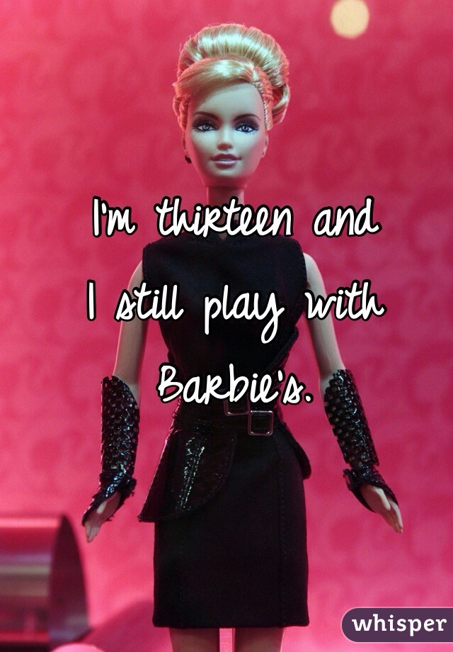 I'm thirteen and
I still play with
Barbie's.