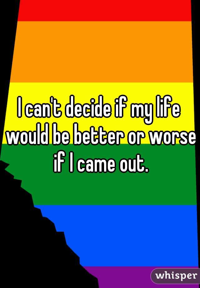 I can't decide if my life would be better or worse if I came out.
