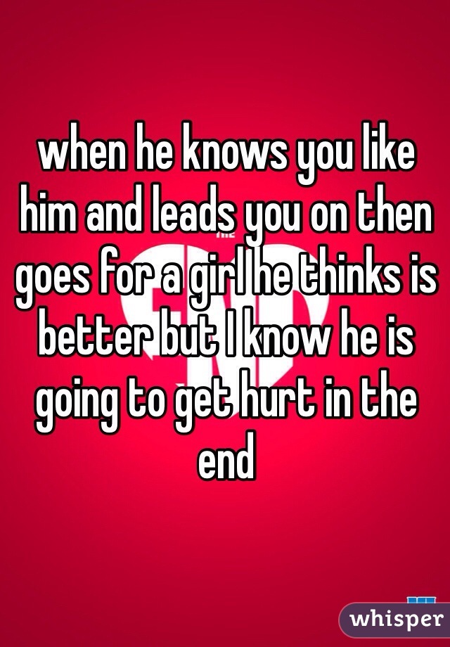 when he knows you like him and leads you on then goes for a girl he thinks is better but I know he is going to get hurt in the end