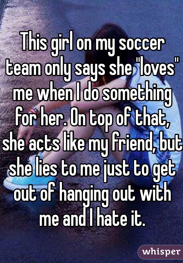 This girl on my soccer team only says she "loves" me when I do something for her. On top of that, she acts like my friend, but she lies to me just to get out of hanging out with me and I hate it.