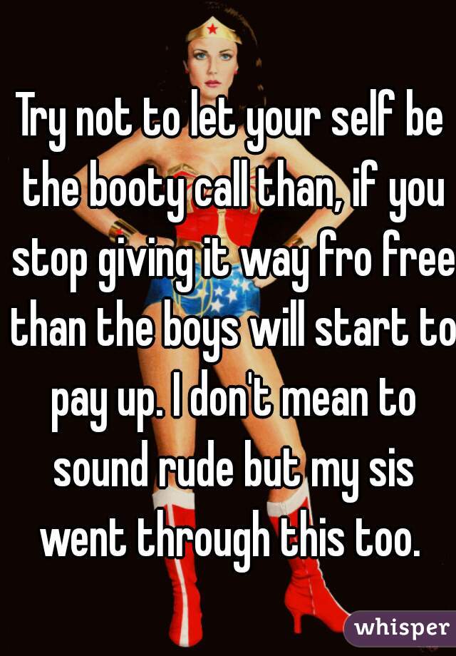 Try not to let your self be the booty call than, if you stop giving it way fro free than the boys will start to pay up. I don't mean to sound rude but my sis went through this too. 