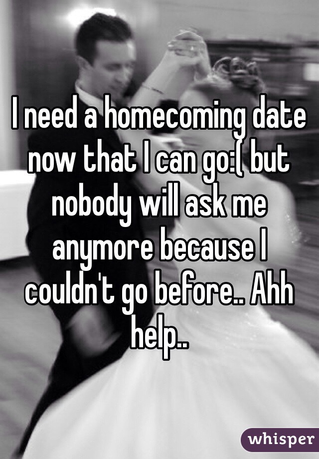 I need a homecoming date now that I can go:( but nobody will ask me anymore because I couldn't go before.. Ahh help..