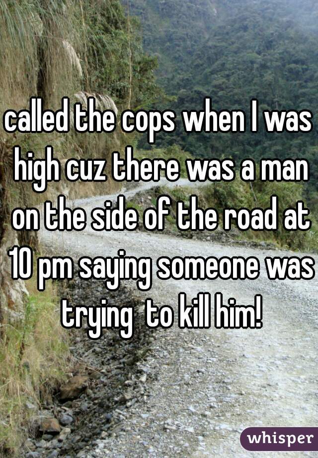 called the cops when I was high cuz there was a man on the side of the road at 10 pm saying someone was trying  to kill him!