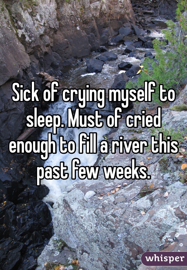 Sick of crying myself to sleep. Must of cried enough to fill a river this past few weeks. 