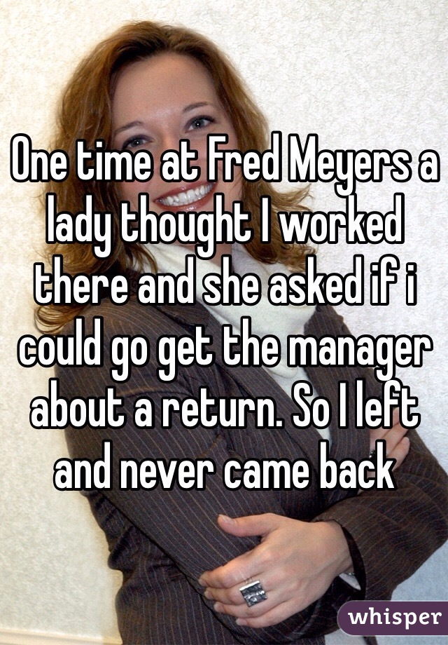 One time at Fred Meyers a lady thought I worked there and she asked if i could go get the manager about a return. So I left and never came back 
