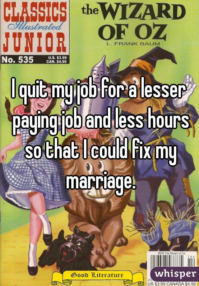 I quit my job for a lesser paying job and less hours so that I could fix my marriage.